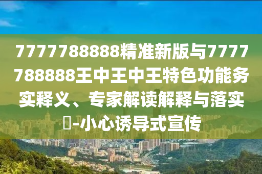 7777788888精準新版與7777788888王中王中王特色功能務實釋義、專家解讀解釋與落實?-小心誘導式宣傳
