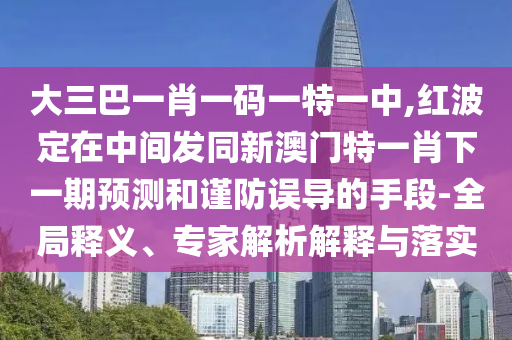 大三巴一肖一碼一特一中,紅波定在中間發(fā)同新澳門特一肖下一期預(yù)測和謹(jǐn)防誤導(dǎo)的手段-全局釋義、專家解析解釋與落實(shí)