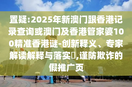 置疑:2025年新澳門跟香港記錄查詢或澳門及香港管家婆100精準(zhǔn)香港謎-創(chuàng)新釋義、專家解讀解釋與落實(shí)?,謹(jǐn)防欺詐的假推廣頁(yè)