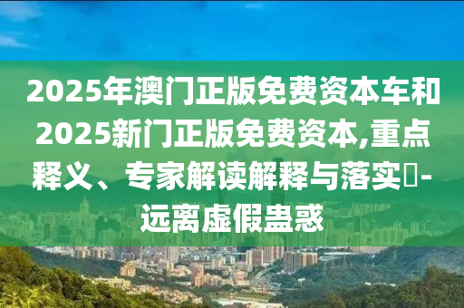 2025年澳門正版免費(fèi)資本車和2025新門正版免費(fèi)資本,重點(diǎn)釋義、專家解讀解釋與落實(shí)?-遠(yuǎn)離虛假蠱惑