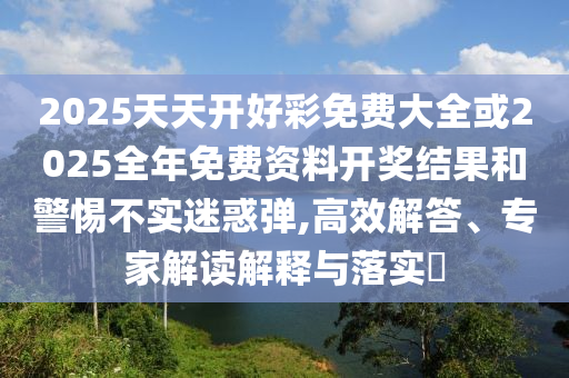 2025天天開好彩免費(fèi)大全或2025全年免費(fèi)資料開獎(jiǎng)結(jié)果和警惕不實(shí)迷惑彈,高效解答、專家解讀解釋與落實(shí)?