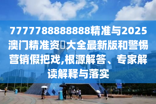 7777788888888精準(zhǔn)與2025澳門(mén)精準(zhǔn)資枓大全最新版和警惕營(yíng)銷(xiāo)假把戲,根源解答、專(zhuān)家解讀解釋與落實(shí)