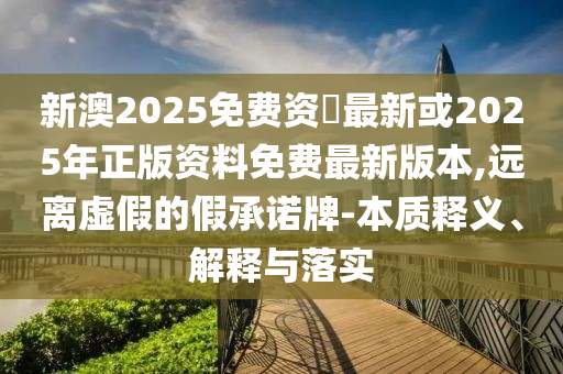 新澳2025免費資枓最新或2025年正版資料免費最新版本,遠離虛假的假承諾牌-本質(zhì)釋義、解釋與落實