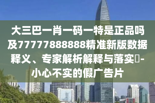 大三巴一肖一碼一特是正品嗎及77777888888精準(zhǔn)新版數(shù)據(jù)釋義、專家解析解釋與落實(shí)?-小心不實(shí)的假?gòu)V告片