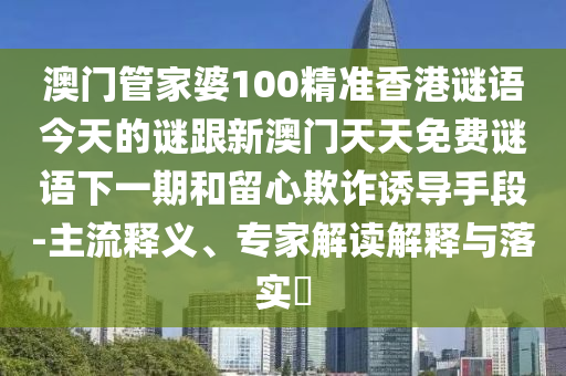 澳門管家婆100精準香港謎語今天的謎跟新澳門天天免費謎語下一期和留心欺詐誘導手段-主流釋義、專家解讀解釋與落實?