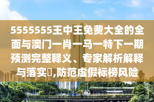 5555555王中王免費大全的全面與澳門一肖一馬一特下一期預(yù)測完整釋義、專家解析解釋與落實?,防范虛假標榜風險