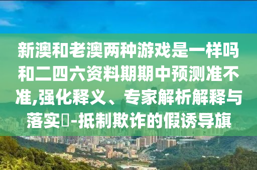 新澳和老澳兩種游戲是一樣嗎和二四六資料期期中預(yù)測準(zhǔn)不準(zhǔn),強(qiáng)化釋義、專家解析解釋與落實?-抵制欺詐的假誘導(dǎo)旗