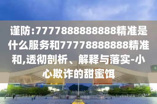 謹防:7777888888888精準是什么服務(wù)和77778888888精準和,透徹剖析、解釋與落實-小心欺詐的甜蜜餌