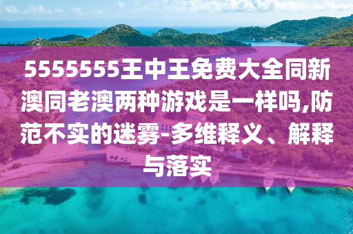 5555555王中王免費(fèi)大全同新澳同老澳兩種游戲是一樣嗎,防范不實(shí)的迷霧-多維釋義、解釋與落實(shí)