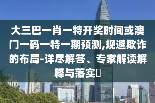大三巴一肖一特開獎時間或澳門一碼一特一期預(yù)測,規(guī)避欺詐的布局-詳盡解答、專家解讀解釋與落實?