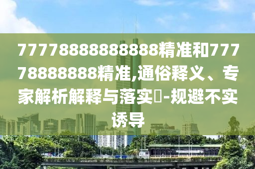 77778888888888精準(zhǔn)和77778888888精準(zhǔn),通俗釋義、專家解析解釋與落實?-規(guī)避不實誘導(dǎo)