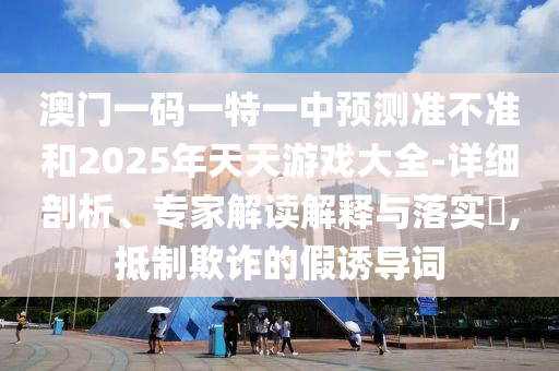 澳門一碼一特一中預(yù)測準(zhǔn)不準(zhǔn)和2025年天天游戲大全-詳細(xì)剖析、專家解讀解釋與落實(shí)?,抵制欺詐的假誘導(dǎo)詞