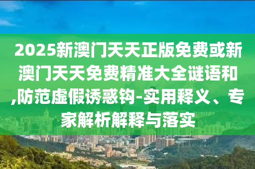 2025新澳門天天正版免費或新澳門天天免費精準(zhǔn)大全謎語和,防范虛假誘惑鉤-實用釋義、專家解析解釋與落實