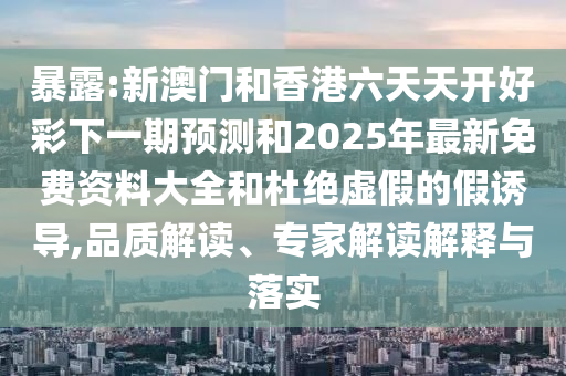 暴露:新澳門和香港六天天開好彩下一期預(yù)測和2025年最新免費(fèi)資料大全和杜絕虛假的假誘導(dǎo),品質(zhì)解讀、專家解讀解釋與落實(shí)