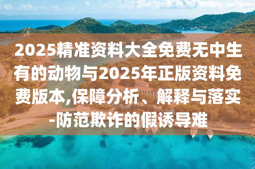 2025精準(zhǔn)資料大全免費(fèi)無(wú)中生有的動(dòng)物與2025年正版資料免費(fèi)版本,保障分析、解釋與落實(shí)-防范欺詐的假誘導(dǎo)難