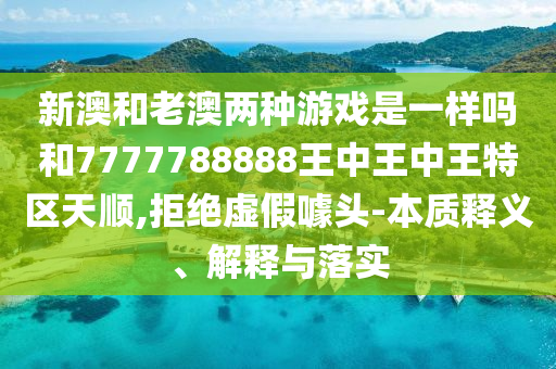 新澳和老澳兩種游戲是一樣嗎和7777788888王中王中王特區(qū)天順,拒絕虛假噱頭-本質(zhì)釋義、解釋與落實(shí)