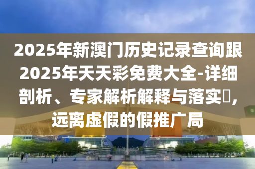 2025年新澳門歷史記錄查詢跟2025年天天彩免費(fèi)大全-詳細(xì)剖析、專家解析解釋與落實(shí)?,遠(yuǎn)離虛假的假推廣局