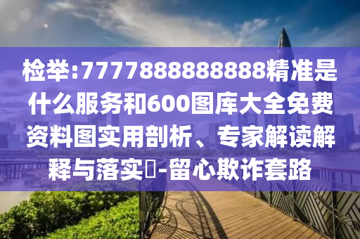 檢舉:7777888888888精準是什么服務和600圖庫大全免費資料圖實用剖析、專家解讀解釋與落實?-留心欺詐套路