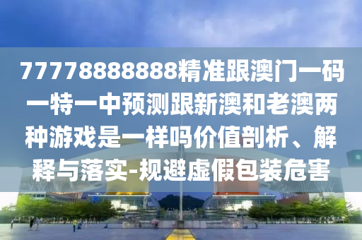 77778888888精準(zhǔn)跟澳門一碼一特一中預(yù)測(cè)跟新澳和老澳兩種游戲是一樣嗎價(jià)值剖析、解釋與落實(shí)-規(guī)避虛假包裝危害