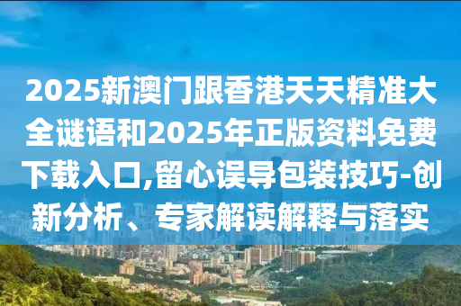2025新澳門(mén)跟香港天天精準(zhǔn)大全謎語(yǔ)和2025年正版資料免費(fèi)下載入口,留心誤導(dǎo)包裝技巧-創(chuàng)新分析、專(zhuān)家解讀解釋與落實(shí)