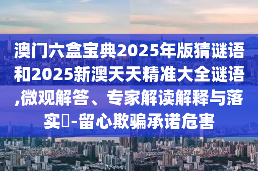 澳門六盒寶典2025年版猜謎語和2025新澳天天精準大全謎語,微觀解答、專家解讀解釋與落實?-留心欺騙承諾危害