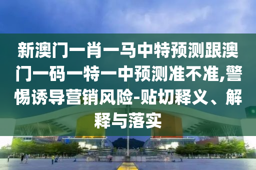 新澳門一肖一馬中特預測跟澳門一碼一特一中預測準不準,警惕誘導營銷風險-貼切釋義、解釋與落實