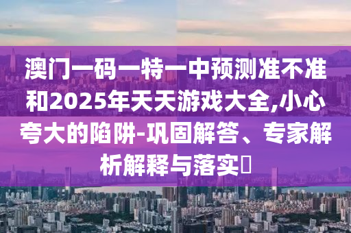 澳門一碼一特一中預(yù)測(cè)準(zhǔn)不準(zhǔn)和2025年天天游戲大全,小心夸大的陷阱-鞏固解答、專家解析解釋與落實(shí)?
