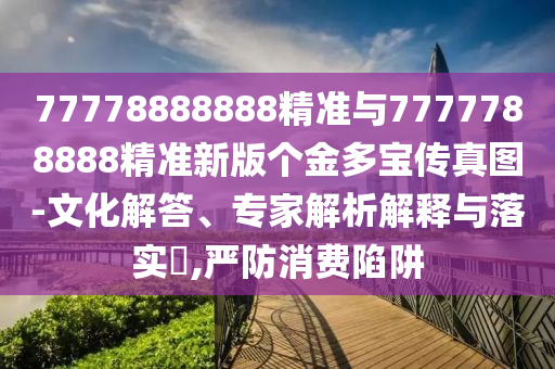77778888888精準(zhǔn)與7777788888精準(zhǔn)新版?zhèn)€金多寶傳真圖-文化解答、專家解析解釋與落實?,嚴防消費陷阱