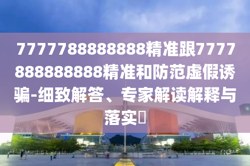 7777788888888精準跟7777888888888精準和防范虛假誘騙-細致解答、專家解讀解釋與落實?