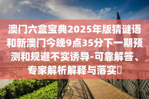 澳門六盒寶典2025年版猜謎語和新澳門今晚9點(diǎn)35分下一期預(yù)測(cè)和規(guī)避不實(shí)誘導(dǎo)-可靠解答、專家解析解釋與落實(shí)?