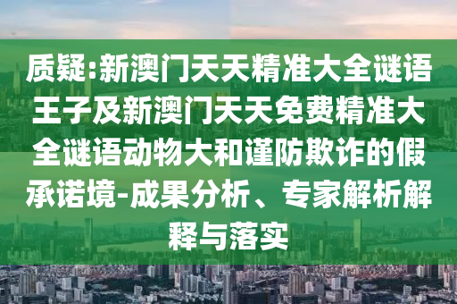 質(zhì)疑:新澳門天天精準(zhǔn)大全謎語(yǔ)王子及新澳門天天免費(fèi)精準(zhǔn)大全謎語(yǔ)動(dòng)物大和謹(jǐn)防欺詐的假承諾境-成果分析、專家解析解釋與落實(shí)