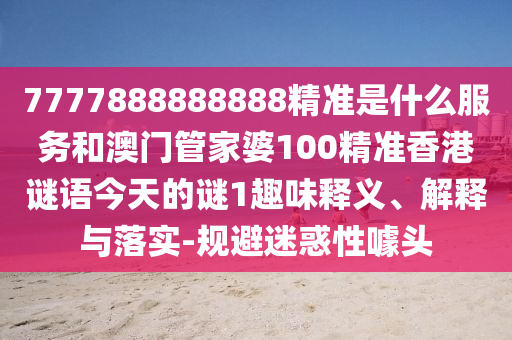 7777888888888精準是什么服務(wù)和澳門管家婆100精準香港謎語今天的謎1趣味釋義、解釋與落實-規(guī)避迷惑性噱頭
