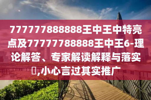 777777888888王中王中特亮點及77777788888王中王6-理論解答、專家解讀解釋與落實?,小心言過其實推廣
