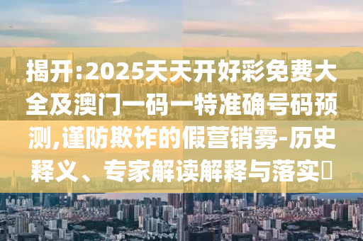 揭開:2025天天開好彩免費大全及澳門一碼一特準確號碼預測,謹防欺詐的假營銷霧-歷史釋義、專家解讀解釋與落實?