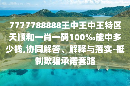 7777788888王中王中王特區(qū)天順和一肖一碼100‰能中多少錢,協(xié)同解答、解釋與落實(shí)-抵制欺騙承諾套路