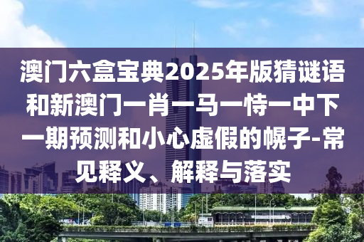 澳門六盒寶典2025年版猜謎語(yǔ)和新澳門一肖一馬一恃一中下一期預(yù)測(cè)和小心虛假的幌子-常見(jiàn)釋義、解釋與落實(shí)