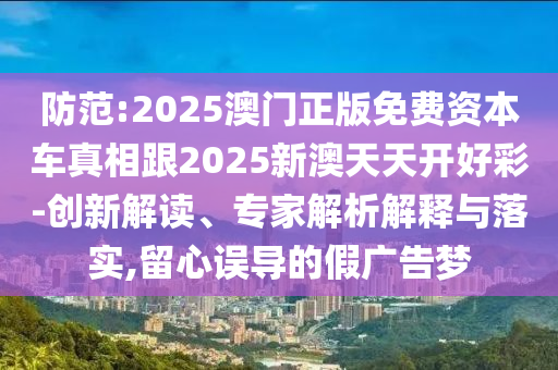 防范:2025澳門(mén)正版免費(fèi)資本車真相跟2025新澳天天開(kāi)好彩-創(chuàng)新解讀、專家解析解釋與落實(shí),留心誤導(dǎo)的假?gòu)V告夢(mèng)