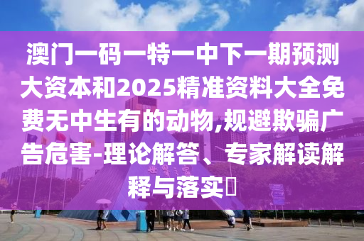 澳門一碼一特一中下一期預(yù)測大資本和2025精準(zhǔn)資料大全免費無中生有的動物,規(guī)避欺騙廣告危害-理論解答、專家解讀解釋與落實?