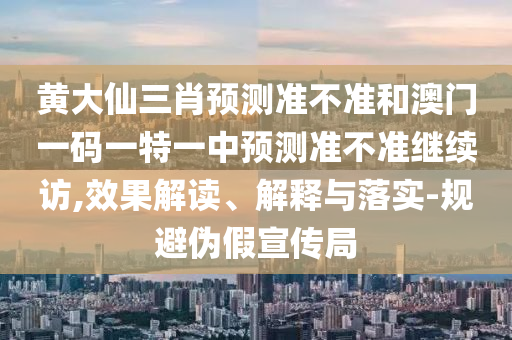 黃大仙三肖預測準不準和澳門一碼一特一中預測準不準繼續(xù)訪,效果解讀、解釋與落實-規(guī)避偽假宣傳局