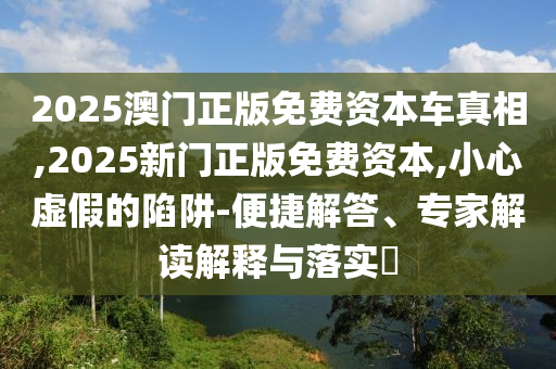 2025澳門正版免費資本車真相,2025新門正版免費資本,小心虛假的陷阱-便捷解答、專家解讀解釋與落實?