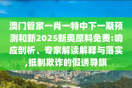 澳門管家一肖一特中下一期預測和新2025新奧原料免費:響應剖析、專家解讀解釋與落實,抵制欺詐的假誘導旗