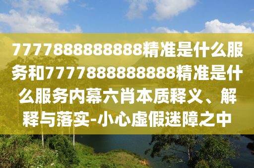 7777888888888精準(zhǔn)是什么服務(wù)和7777888888888精準(zhǔn)是什么服務(wù)內(nèi)幕六肖本質(zhì)釋義、解釋與落實(shí)-小心虛假迷障之中