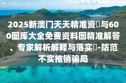 2025新澳門(mén)天天精準(zhǔn)資枓與600圖庫(kù)大全免費(fèi)資料圖精準(zhǔn)解答、專(zhuān)家解析解釋與落實(shí)?-防范不實(shí)推銷(xiāo)騙局