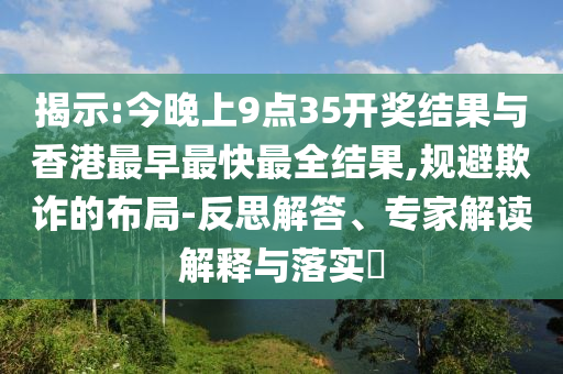 揭示:今晚上9點(diǎn)35開獎結(jié)果與香港最早最快最全結(jié)果,規(guī)避欺詐的布局-反思解答、專家解讀解釋與落實?