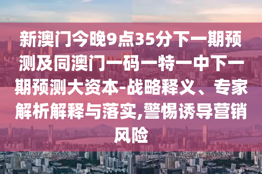 新澳門今晚9點35分下一期預(yù)測及同澳門一碼一特一中下一期預(yù)測大資本-戰(zhàn)略釋義、專家解析解釋與落實,警惕誘導(dǎo)營銷風(fēng)險
