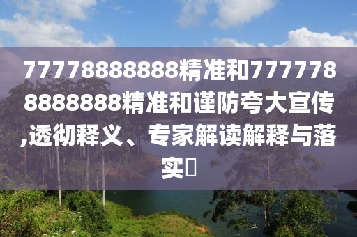 77778888888精準和7777788888888精準和謹防夸大宣傳,透徹釋義、專家解讀解釋與落實?