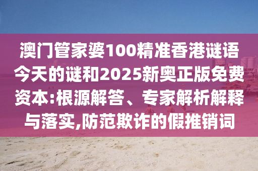 澳門管家婆100精準香港謎語今天的謎和2025新奧正版免費資本:根源解答、專家解析解釋與落實,防范欺詐的假推銷詞