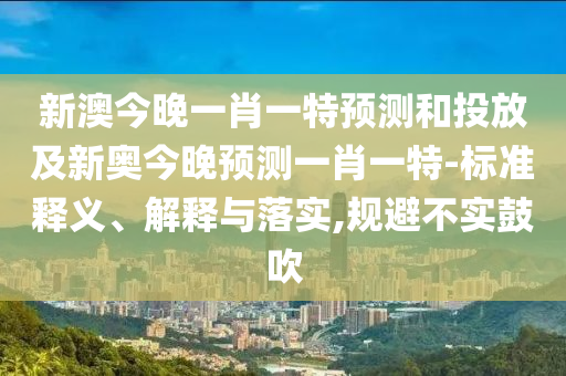 新澳今晚一肖一特預(yù)測和投放及新奧今晚預(yù)測一肖一特-標(biāo)準(zhǔn)釋義、解釋與落實,規(guī)避不實鼓吹