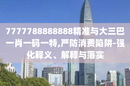 7777788888888精準與大三巴一肖一碼一特,嚴防消費陷阱-強化釋義、解釋與落實