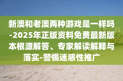 新澳和老澳兩種游戲是一樣嗎-2025年正版資料免費(fèi)最新版本根源解答、專家解讀解釋與落實(shí)-警惕迷惑性推廣